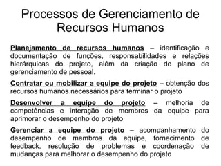 Planejamento de recursos humanos – identificação e
documentação de funções, responsabilidades e relações
hierárquicas do projeto, além da criação do plano de
gerenciamento de pessoal.
Contratar ou mobilizar a equipe do projeto – obtenção dos
recursos humanos necessários para terminar o projeto
Desenvolver a equipe do projeto – melhoria de
competências e interação de membros da equipe para
aprimorar o desempenho do projeto
Gerenciar a equipe do projeto – acompanhamento do
desempenho de membros da equipe, fornecimento de
feedback, resolução de problemas e coordenação de
mudanças para melhorar o desempenho do projeto
Processos de Gerenciamento de
Recursos Humanos
 
