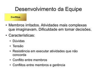 Desenvolvimento da Equipe
● Membros irritados. Atividades mais complexas
que imaginavam. Dificuldade em tomar decisões.
● Características:
● Dúvidas
● Tensão
● Resistência em executar atividades que não
concorda
● Conflito entre membros
● Conflitos entre membros e gerência
Conflitos
 