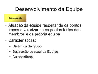 Desenvolvimento da Equipe
● Atuação da equipe respeitando os pontos
fracos e valorizando os pontos fortes dos
membros e da própria equipe
● Características:
● Dinâmica de grupo
● Satisfação pessoal da Equipe
● Autoconfiança
Crescimento
 