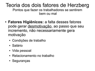 Teoria dos dois fatores de Herzberg
Pontos que fazer os trabalhadores se sentirem
bem ou mal
● Fatores Higiênicos: a falta desses fatores
pode gerar desmotivação, ao passo que seu
incremento, não necessariamente gera
motivação
● Condições de trabalho
● Salário
● Vida pessoal
● Relacionamento no trabalho
● Seguranças
 