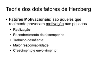 Teoria dos dois fatores de Herzberg
● Fatores Motivacionais: são aqueles que
realmente provocam motivação nas pessoas
● Realização
● Reconhecimento do desempenho
● Trabalho desafiante
● Maior responsabilidade
● Crescimento e envolvimento
 