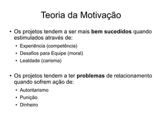 Teoria da Motivação
● Os projetos tendem a ser mais bem sucedidos quando
estimulados através de:
● Experiência (competência)
● Desafios para Equipe (moral)
● Lealdade (carisma)
● Os projetos tendem a ter problemas de relacionamento
quando sofrem ação de:
● Autoritarismo
● Punição
● Dinheiro
 