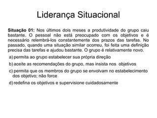 Liderança Situacional
Situação 01: Nos últimos dois meses a produtividade do grupo caiu
bastante. O pessoal não está preocupado com os objetivos e é
necessário relembrá-los constantemente dos prazos das tarefas. No
passado, quando uma situação similar ocorreu, foi feita uma definição
precisa das tarefas e ajudou bastante. O grupo é relativamente novo.
a) permita ao grupo estabelecer sua própria direção
b) aceite as recomendações do grupo, mas insista nos objetivos
c) permita que os membros do grupo se envolvam no estabelecimento
dos objetivo; não force
d) redefina os objetivos e supervisione cuidadosamente
 