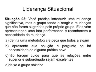 Liderança Situacional
Situação 03: Você precisa introduzir uma mudança
significativa, mas o grupo tende a reagir a mudanças
que não foram sugeridas pelo próprio grupo. Eles vêm
apresentando uma boa performance e reconhecem a
necessidade da mudança.
a) defina uma metodologia e peça que todos a sigam
b) apresente sua solução e pergunte se há
necessidade de alguma prática nova
c)não forcem cuide para que as relações entre
superior e subordinado sejam excelentes
d)deixe o grupo sozinho
 