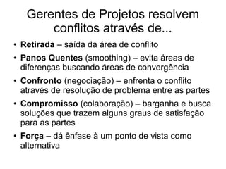 Gerentes de Projetos resolvem
conflitos através de...
● Retirada – saída da área de conflito
● Panos Quentes (smoothing) – evita áreas de
diferenças buscando áreas de convergência
● Confronto (negociação) – enfrenta o conflito
através de resolução de problema entre as partes
● Compromisso (colaboração) – barganha e busca
soluções que trazem alguns graus de satisfação
para as partes
● Força – dá ênfase à um ponto de vista como
alternativa
 
