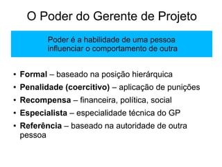 O Poder do Gerente de Projeto
● Formal – baseado na posição hierárquica
● Penalidade (coercitivo) – aplicação de punições
● Recompensa – financeira, política, social
● Especialista – especialidade técnica do GP
● Referência – baseado na autoridade de outra
pessoa
Poder é a habilidade de uma pessoa
influenciar o comportamento de outra
 