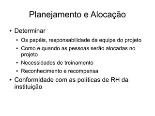 Planejamento e Alocação
● Determinar
● Os papéis, responsabilidade da equipe do projeto
● Como e quando as pessoas serão alocadas no
projeto
● Necessidades de treinamento
● Reconhecimento e recompensa
● Conformidade com as políticas de RH da
instituição
 