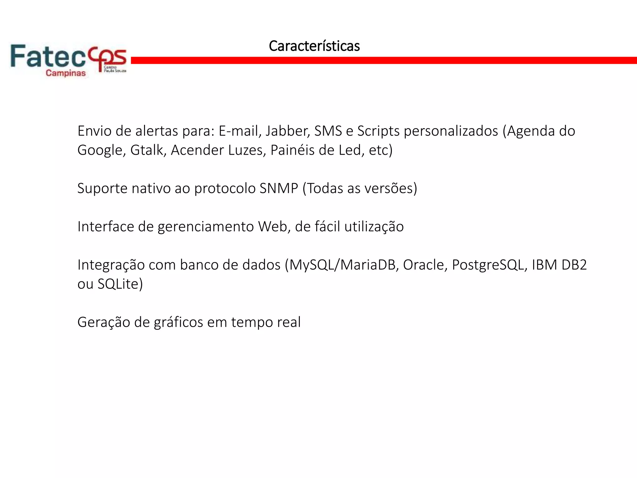 Características
Envio de alertas para: E-mail, Jabber, SMS e Scripts personalizados (Agenda do
Google, Gtalk, Acender Luzes, Painéis de Led, etc)
Suporte nativo ao protocolo SNMP (Todas as versões)
Interface de gerenciamento Web, de fácil utilização
Integração com banco de dados (MySQL/MariaDB, Oracle, PostgreSQL, IBM DB2
ou SQLite)
Geração de gráficos em tempo real
 