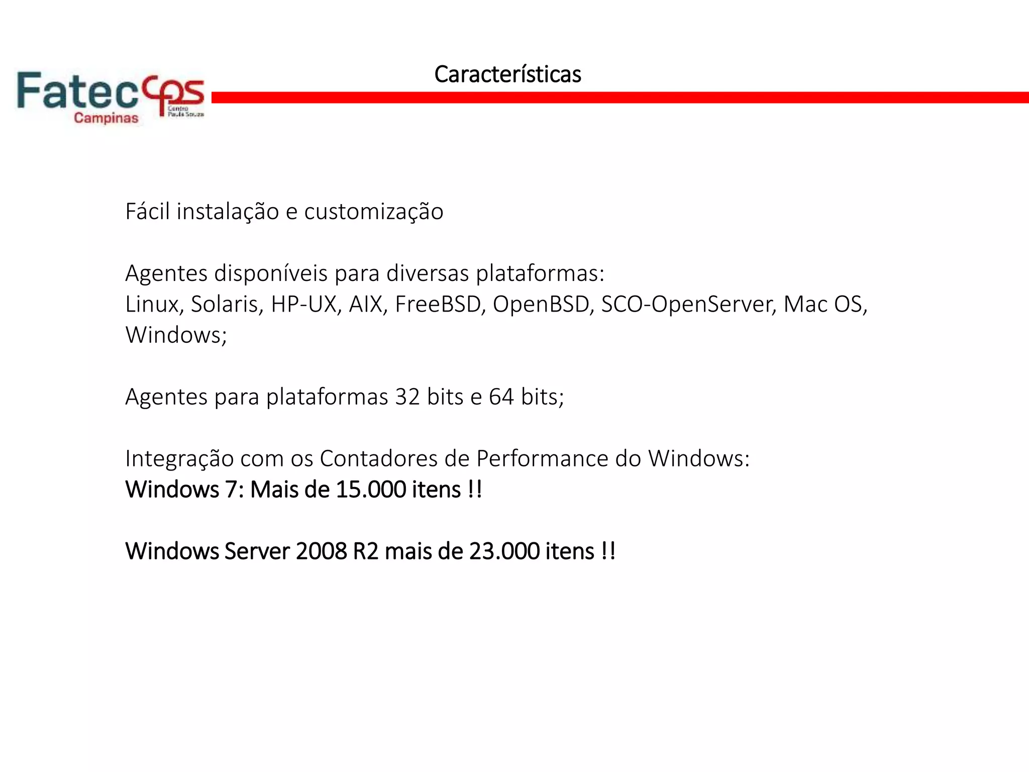 Características
Fácil instalação e customização
Agentes disponíveis para diversas plataformas:
Linux, Solaris, HP-UX, AIX, FreeBSD, OpenBSD, SCO-OpenServer, Mac OS,
Windows;
Agentes para plataformas 32 bits e 64 bits;
Integração com os Contadores de Performance do Windows:
Windows 7: Mais de 15.000 itens !!
Windows Server 2008 R2 mais de 23.000 itens !!
 