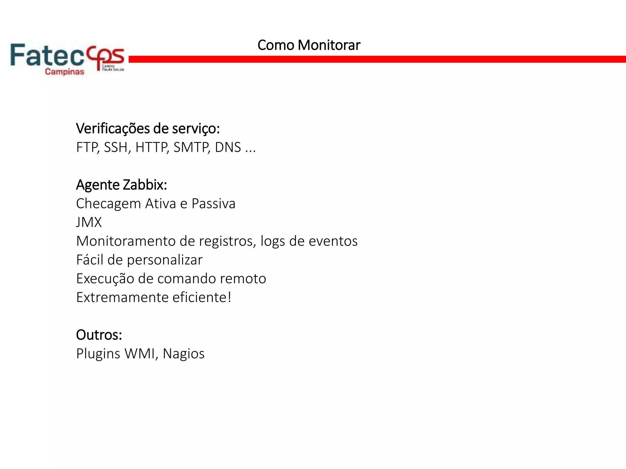 Como Monitorar
Verificações de serviço:
FTP, SSH, HTTP, SMTP, DNS ...
Agente Zabbix:
Checagem Аtiva e Passiva
JMX
Monitoramento de registros, logs de eventos
Fácil de personalizar
Execução de comando remoto
Extremamente eficiente!
Outros:
Plugins WMI, Nagios
 