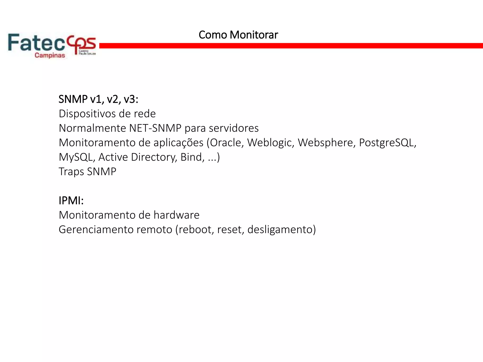 Como Monitorar
SNMP v1, v2, v3:
Dispositivos de rede
Normalmente NET-SNMP para servidores
Monitoramento de aplicações (Oracle, Weblogic, Websphere, PostgreSQL,
MySQL, Active Directory, Bind, ...)
Traps SNMP
IPMI:
Monitoramento de hardware
Gerenciamento remoto (reboot, reset, desligamento)
 