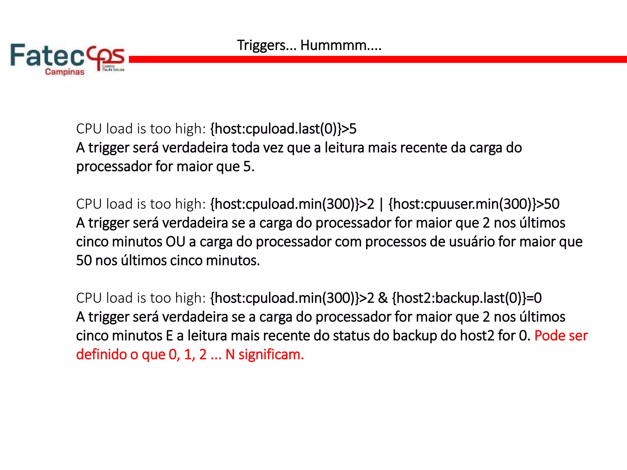Triggers... Hummmm....
CPU load is too high: {host:cpuload.last(0)}>5
A trigger será verdadeira toda vez que a leitura mais recente da carga do
processador for maior que 5.
CPU load is too high: {host:cpuload.min(300)}>2 | {host:cpuuser.min(300)}>50
A trigger será verdadeira se a carga do processador for maior que 2 nos últimos
cinco minutos OU a carga do processador com processos de usuário for maior que
50 nos últimos cinco minutos.
CPU load is too high: {host:cpuload.min(300)}>2 & {host2:backup.last(0)}=0
A trigger será verdadeira se a carga do processador for maior que 2 nos últimos
cinco minutos E a leitura mais recente do status do backup do host2 for 0. Pode ser
definido o que 0, 1, 2 ... N significam.
 