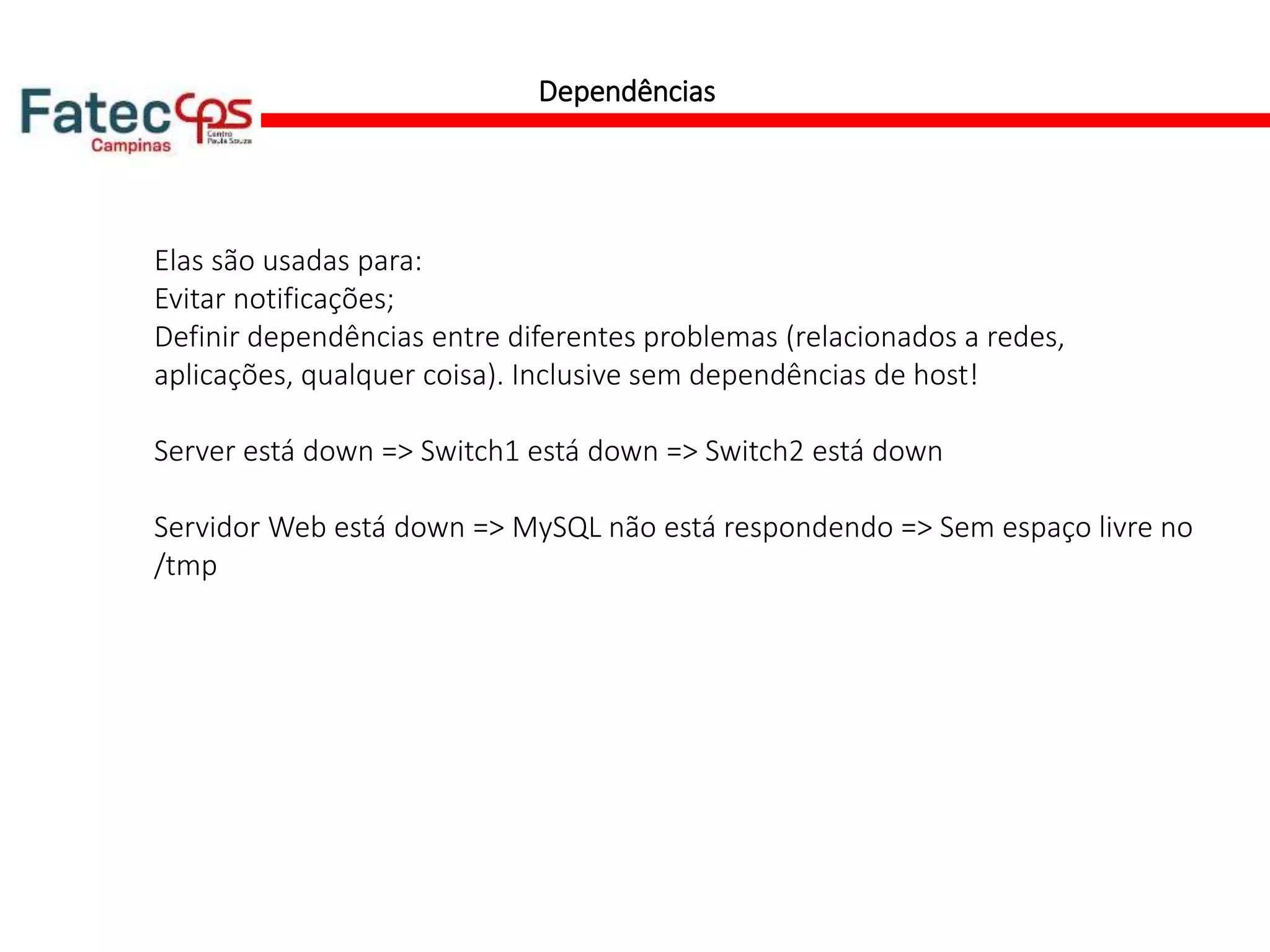 Dependências
Elas são usadas para:
Evitar notificações;
Definir dependências entre diferentes problemas (relacionados a redes,
aplicações, qualquer coisa). Inclusive sem dependências de host!
Server está down => Switch1 está down => Switch2 está down
Servidor Web está down => MySQL não está respondendo => Sem espaço livre no
/tmp
 