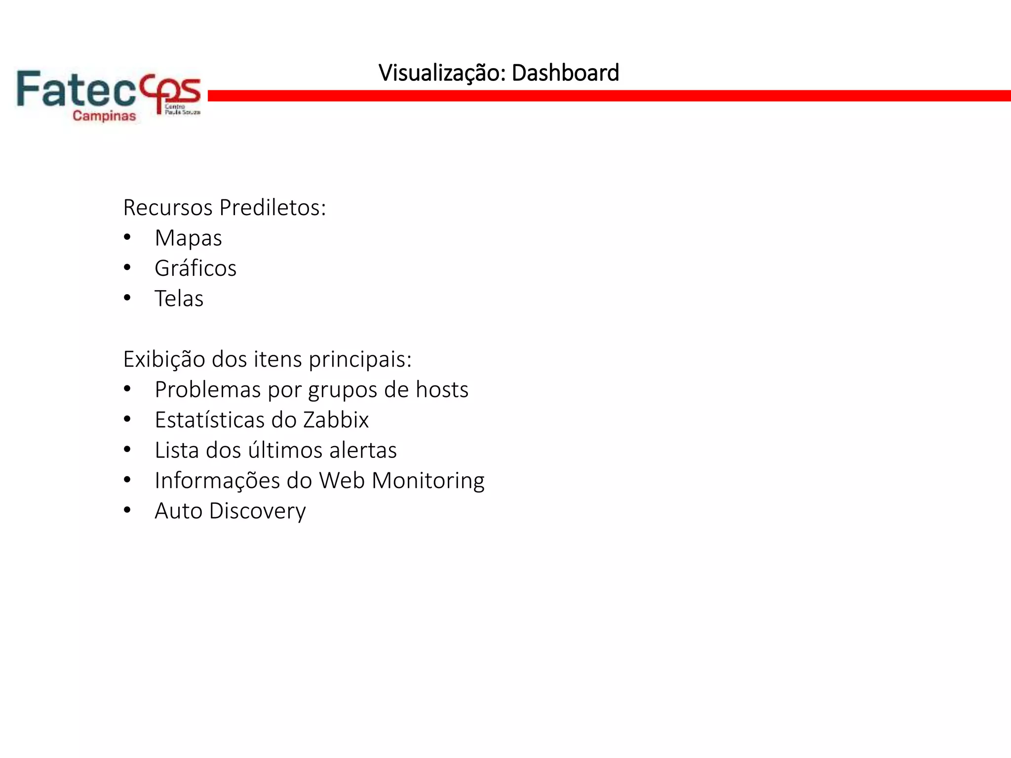 Visualização: Dashboard
Recursos Prediletos:
• Mapas
• Gráficos
• Telas
Exibição dos itens principais:
• Problemas por grupos de hosts
• Estatísticas do Zabbix
• Lista dos últimos alertas
• Informações do Web Monitoring
• Auto Discovery
 
