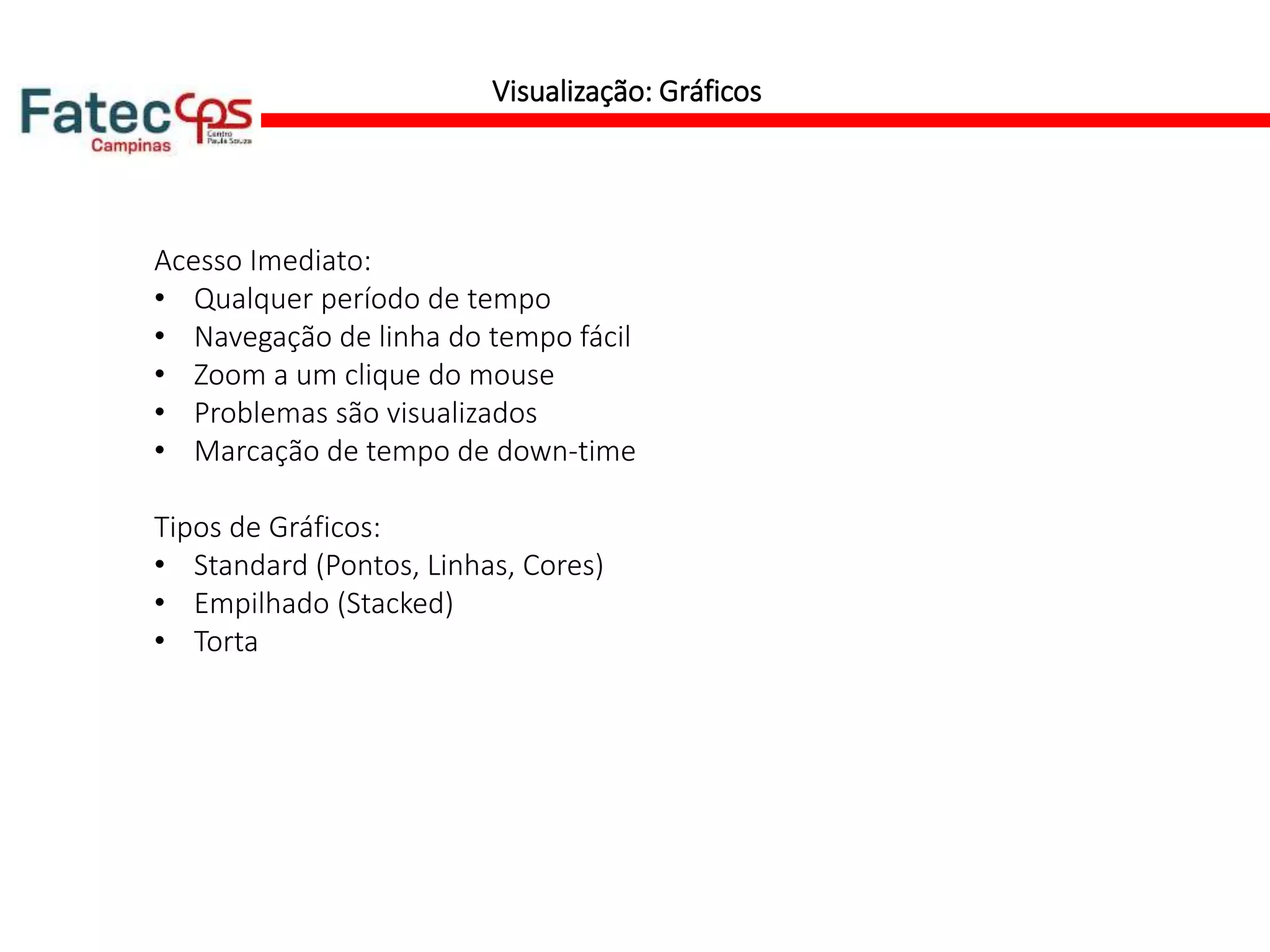 Visualização: Gráficos
Acesso Imediato:
• Qualquer período de tempo
• Navegação de linha do tempo fácil
• Zoom a um clique do mouse
• Problemas são visualizados
• Marcação de tempo de down-time
Tipos de Gráficos:
• Standard (Pontos, Linhas, Cores)
• Empilhado (Stacked)
• Torta
 