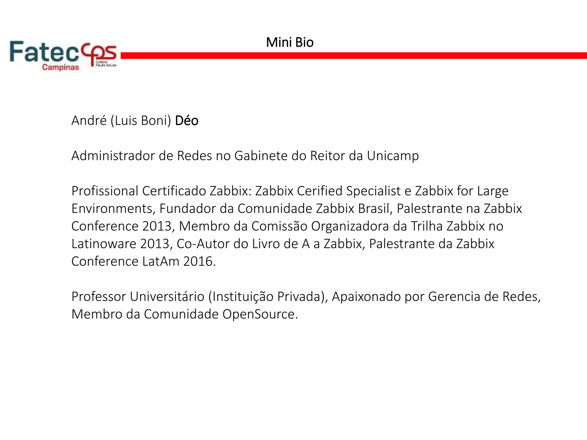 Mini Bio
André (Luis Boni) Déo
Administrador de Redes no Gabinete do Reitor da Unicamp
Profissional Certificado Zabbix: Zabbix Cerified Specialist e Zabbix for Large
Environments, Fundador da Comunidade Zabbix Brasil, Palestrante na Zabbix
Conference 2013, Membro da Comissão Organizadora da Trilha Zabbix no
Latinoware 2013, Co-Autor do Livro de A a Zabbix, Palestrante da Zabbix
Conference LatAm 2016.
Professor Universitário (Instituição Privada), Apaixonado por Gerencia de Redes,
Membro da Comunidade OpenSource.
 