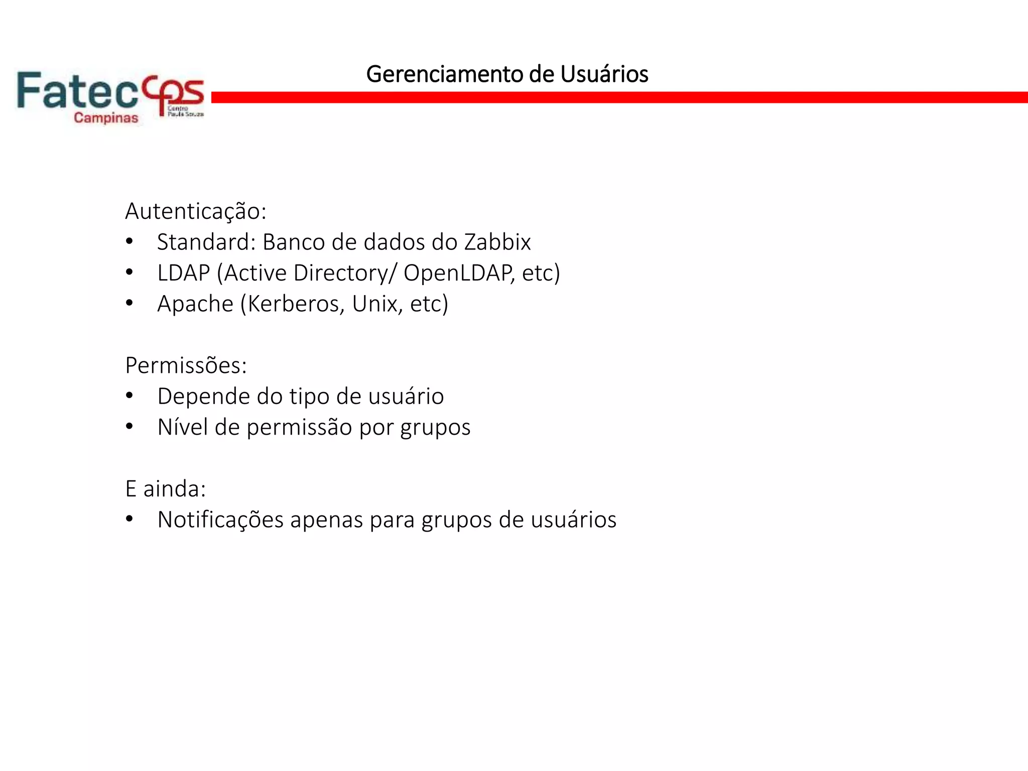 Gerenciamento de Usuários
Autenticação:
• Standard: Banco de dados do Zabbix
• LDAP (Active Directory/ OpenLDAP, etc)
• Apache (Kerberos, Unix, etc)
Permissões:
• Depende do tipo de usuário
• Nível de permissão por grupos
E ainda:
• Notificações apenas para grupos de usuários
 