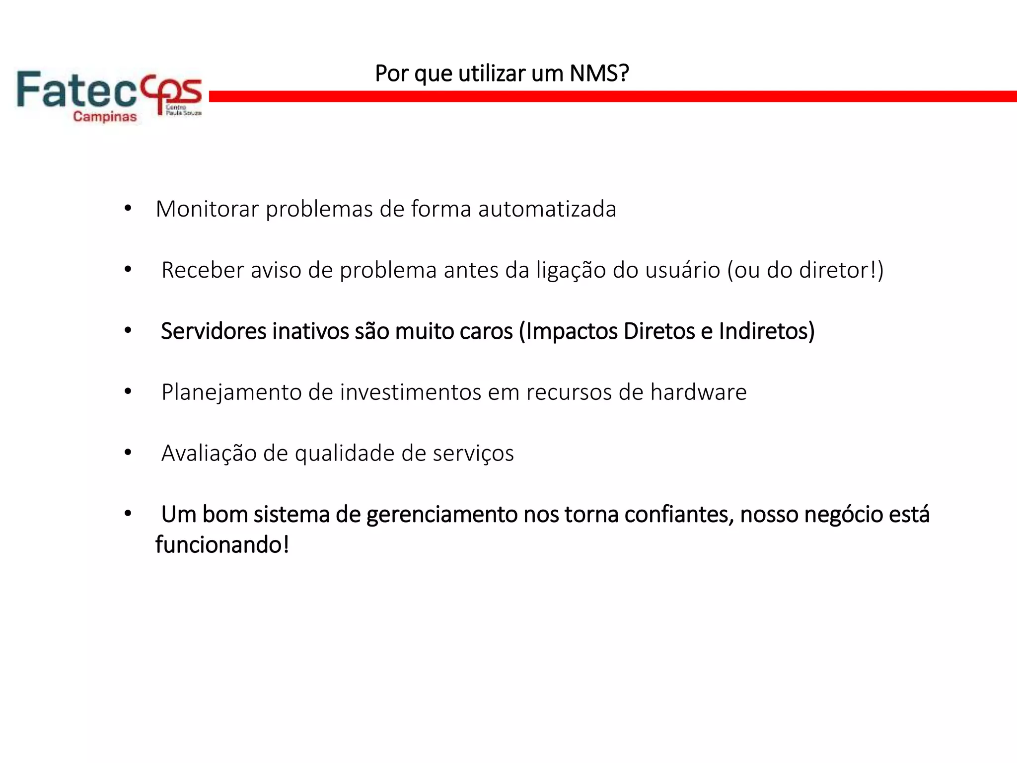 Por que utilizar um NMS?
• Monitorar problemas de forma automatizada
• Receber aviso de problema antes da ligação do usuário (ou do diretor!)
• Servidores inativos são muito caros (Impactos Diretos e Indiretos)
• Planejamento de investimentos em recursos de hardware
• Avaliação de qualidade de serviços
• Um bom sistema de gerenciamento nos torna confiantes, nosso negócio está
funcionando!
 