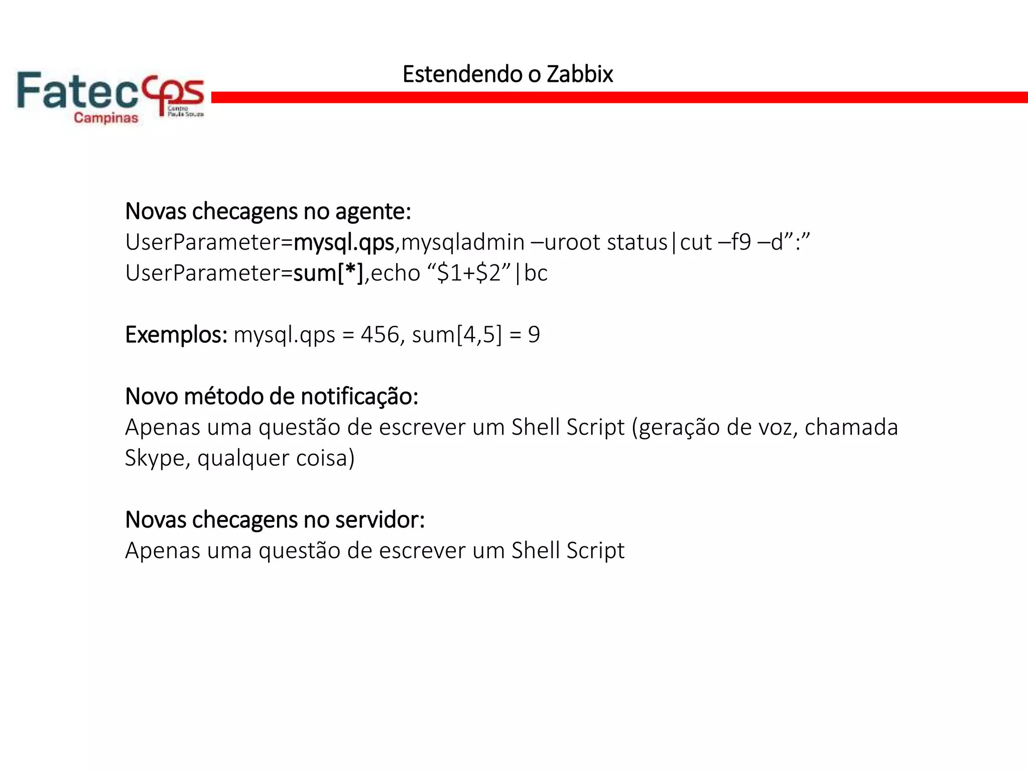 Estendendo o Zabbix
Novas checagens no agente:
UserParameter=mysql.qps,mysqladmin –uroot status|cut –f9 –d”:”
UserParameter=sum[*],echo “$1+$2”|bc
Exemplos: mysql.qps = 456, sum[4,5] = 9
Novo método de notificação:
Apenas uma questão de escrever um Shell Script (geração de voz, chamada
Skype, qualquer coisa)
Novas checagens no servidor:
Apenas uma questão de escrever um Shell Script
 