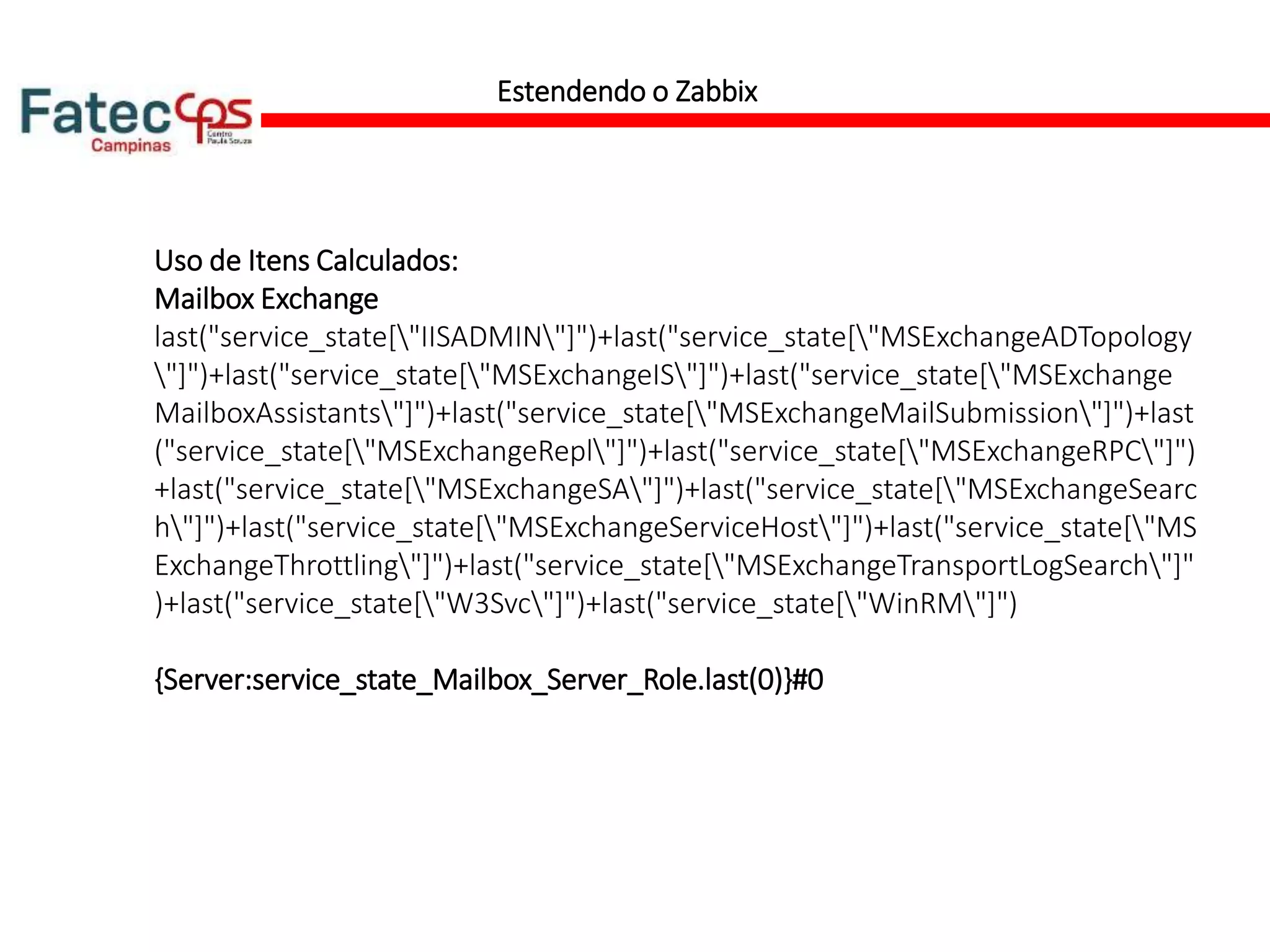Estendendo o Zabbix
Uso de Itens Calculados:
Mailbox Exchange
last("service_state["IISADMIN"]")+last("service_state["MSExchangeADTopology
"]")+last("service_state["MSExchangeIS"]")+last("service_state["MSExchange
MailboxAssistants"]")+last("service_state["MSExchangeMailSubmission"]")+last
("service_state["MSExchangeRepl"]")+last("service_state["MSExchangeRPC"]")
+last("service_state["MSExchangeSA"]")+last("service_state["MSExchangeSearc
h"]")+last("service_state["MSExchangeServiceHost"]")+last("service_state["MS
ExchangeThrottling"]")+last("service_state["MSExchangeTransportLogSearch"]"
)+last("service_state["W3Svc"]")+last("service_state["WinRM"]")
{Server:service_state_Mailbox_Server_Role.last(0)}#0
 
