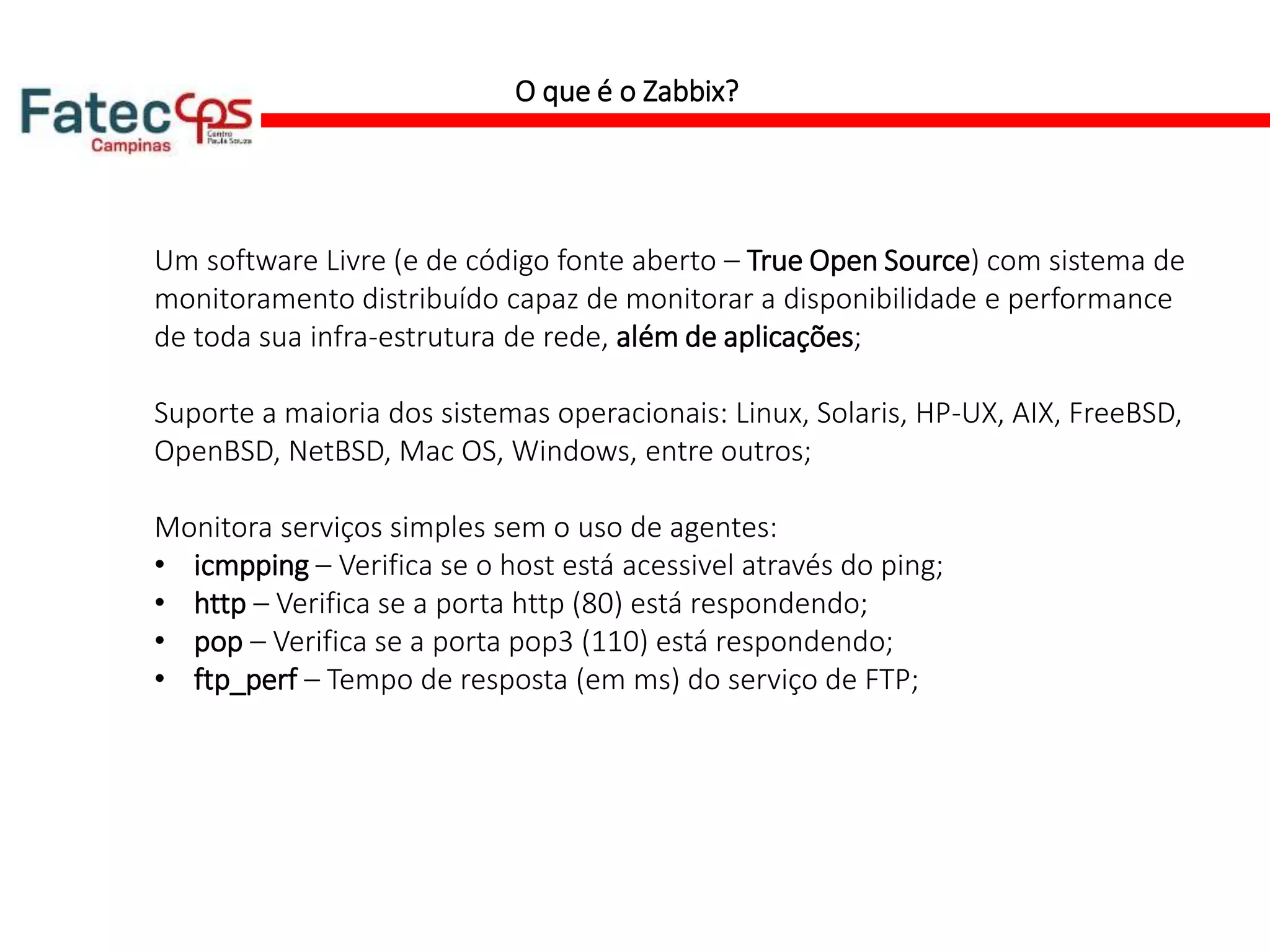 O que é o Zabbix?
Um software Livre (e de código fonte aberto – True Open Source) com sistema de
monitoramento distribuído capaz de monitorar a disponibilidade e performance
de toda sua infra-estrutura de rede, além de aplicações;
Suporte a maioria dos sistemas operacionais: Linux, Solaris, HP-UX, AIX, FreeBSD,
OpenBSD, NetBSD, Mac OS, Windows, entre outros;
Monitora serviços simples sem o uso de agentes:
• icmpping – Verifica se o host está acessivel através do ping;
• http – Verifica se a porta http (80) está respondendo;
• pop – Verifica se a porta pop3 (110) está respondendo;
• ftp_perf – Tempo de resposta (em ms) do serviço de FTP;
 