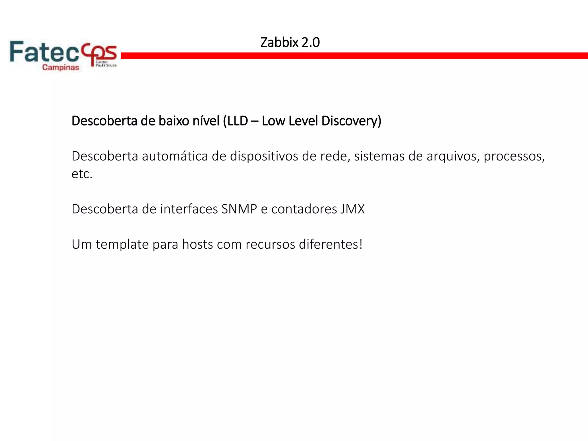 Zabbix 2.0
Descoberta de baixo nível (LLD – Low Level Discovery)
Descoberta automática de dispositivos de rede, sistemas de arquivos, processos,
etc.
Descoberta de interfaces SNMP e contadores JMX
Um template para hosts com recursos diferentes!
 