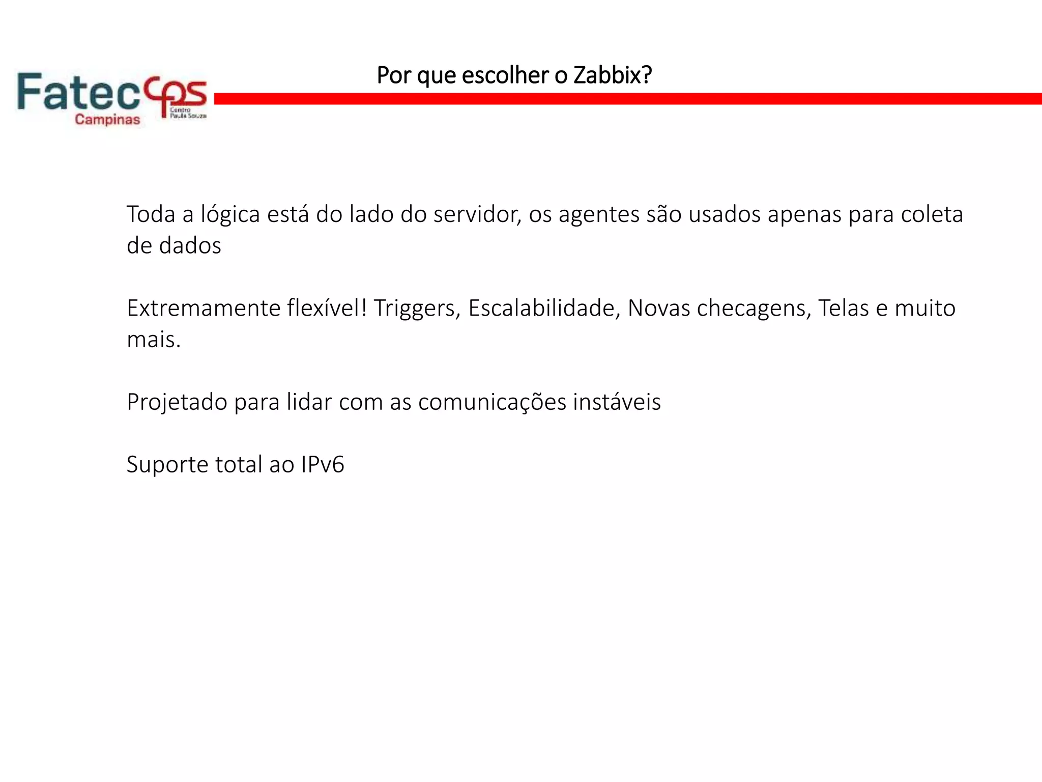 Por que escolher o Zabbix?
Toda a lógica está do lado do servidor, os agentes são usados apenas para coleta
de dados
Extremamente flexível! Triggers, Escalabilidade, Novas checagens, Telas e muito
mais.
Projetado para lidar com as comunicações instáveis
Suporte total ao IPv6
 