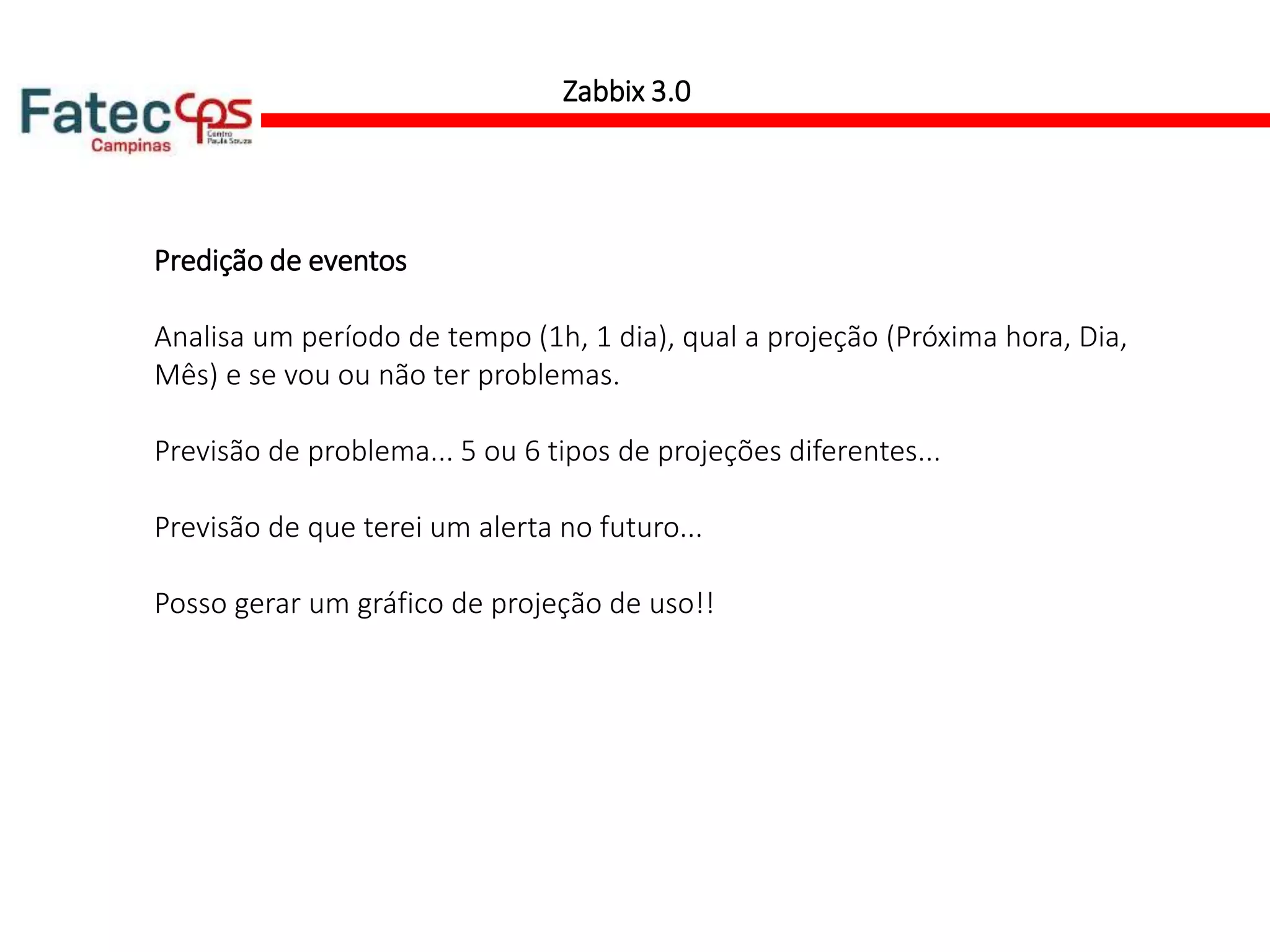 Zabbix 3.0
Predição de eventos
Analisa um período de tempo (1h, 1 dia), qual a projeção (Próxima hora, Dia,
Mês) e se vou ou não ter problemas.
Previsão de problema... 5 ou 6 tipos de projeções diferentes...
Previsão de que terei um alerta no futuro...
Posso gerar um gráfico de projeção de uso!!
 