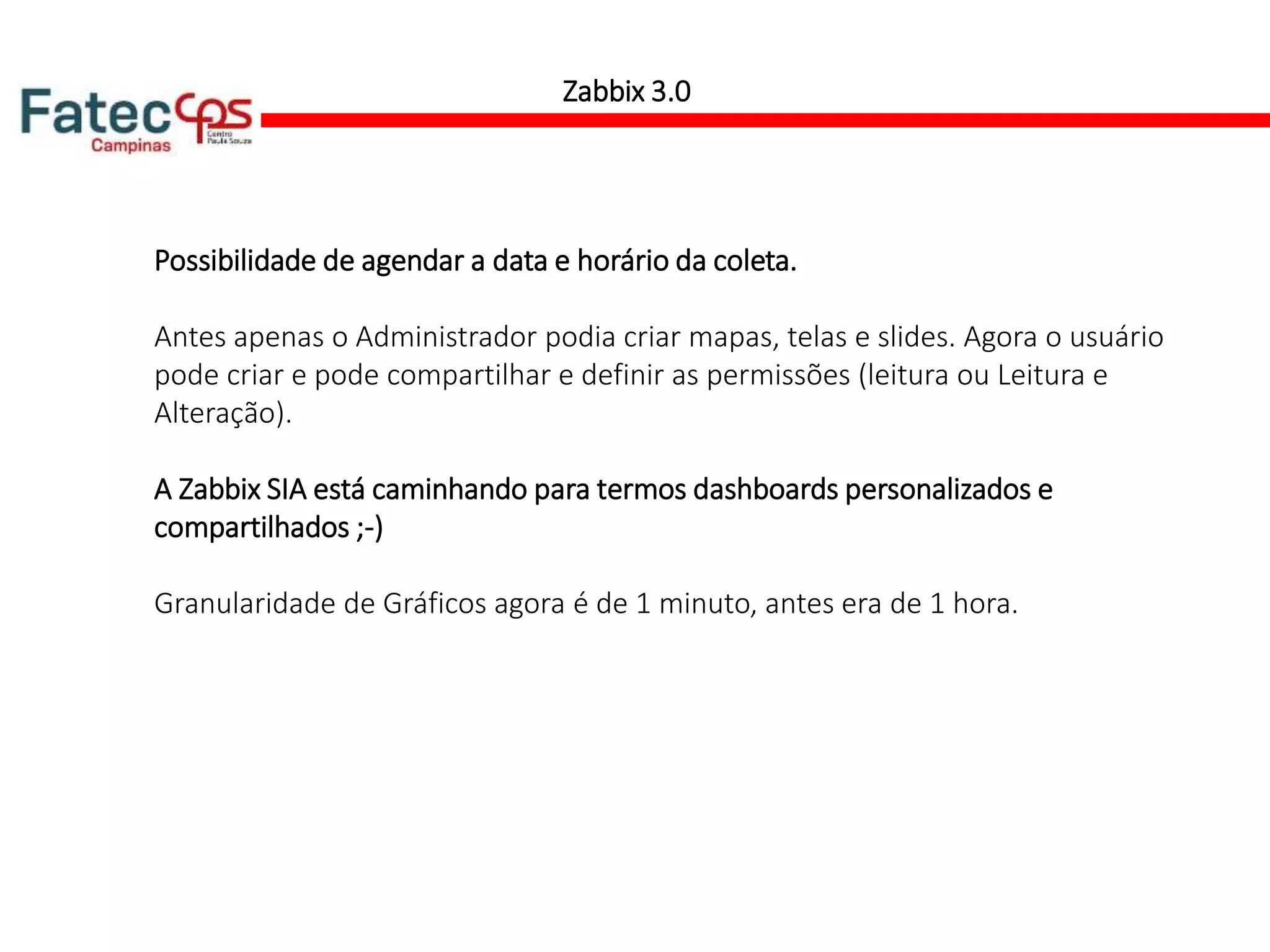 Zabbix 3.0
Possibilidade de agendar a data e horário da coleta.
Antes apenas o Administrador podia criar mapas, telas e slides. Agora o usuário
pode criar e pode compartilhar e definir as permissões (leitura ou Leitura e
Alteração).
A Zabbix SIA está caminhando para termos dashboards personalizados e
compartilhados ;-)
Granularidade de Gráficos agora é de 1 minuto, antes era de 1 hora.
 