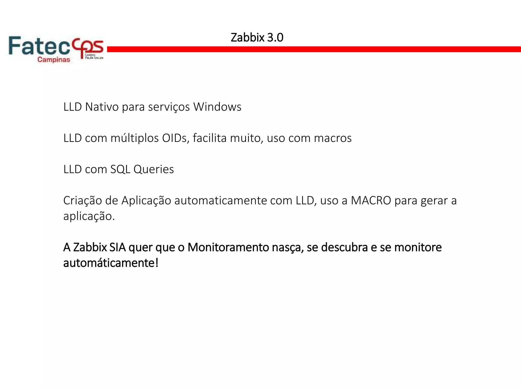 LLD Nativo para serviços Windows
LLD com múltiplos OIDs, facilita muito, uso com macros
LLD com SQL Queries
Criação de Aplicação automaticamente com LLD, uso a MACRO para gerar a
aplicação.
A Zabbix SIA quer que o Monitoramento nasça, se descubra e se monitore
automáticamente!
Zabbix 3.0
 
