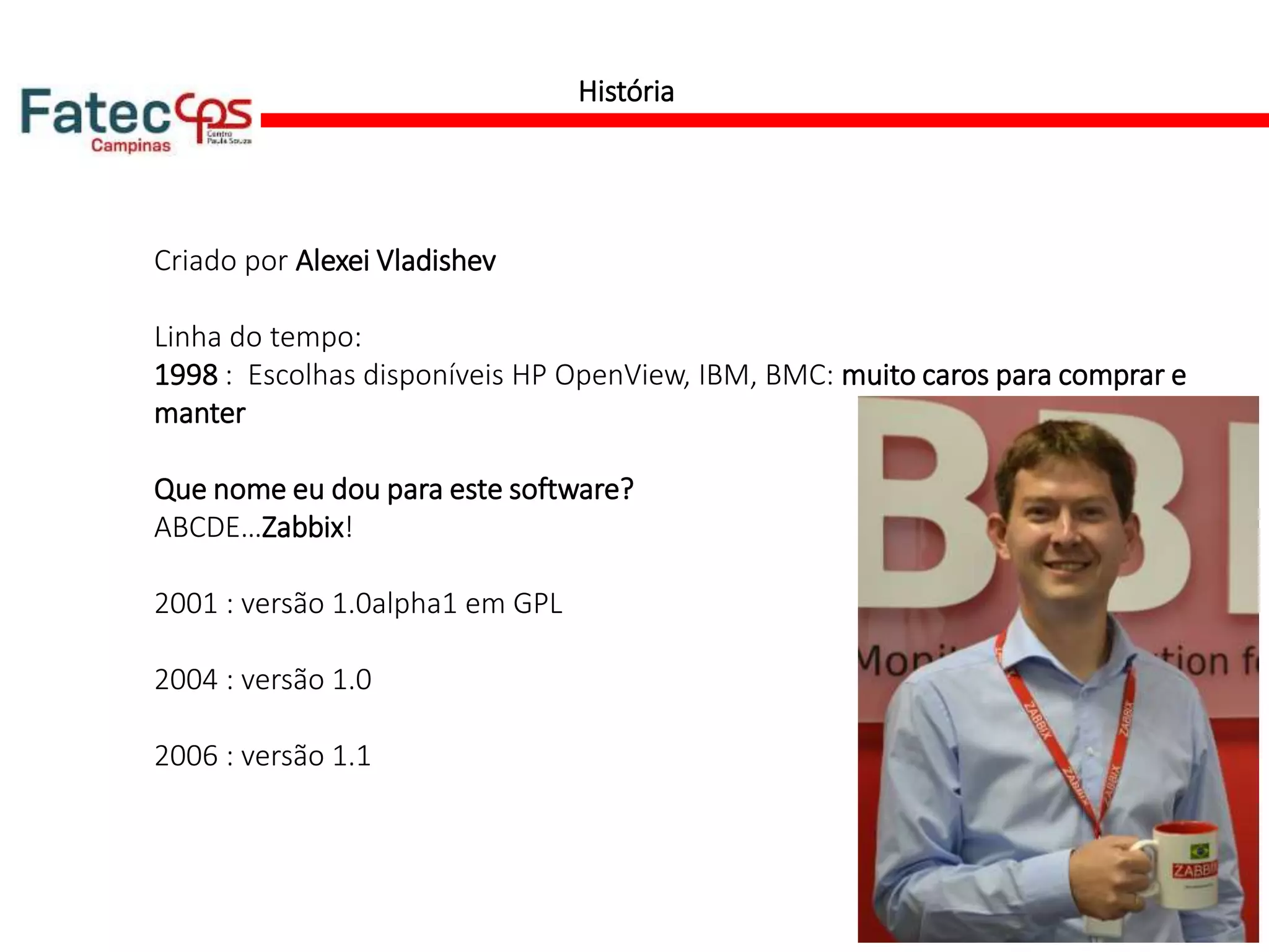 História
Criado por Alexei Vladishev
Linha do tempo:
1998 : Escolhas disponíveis HP OpenView, IBM, BMC: muito caros para comprar e
manter
Que nome eu dou para este software?
ABCDE…Zabbix!
2001 : versão 1.0alpha1 em GPL
2004 : versão 1.0
2006 : versão 1.1
 