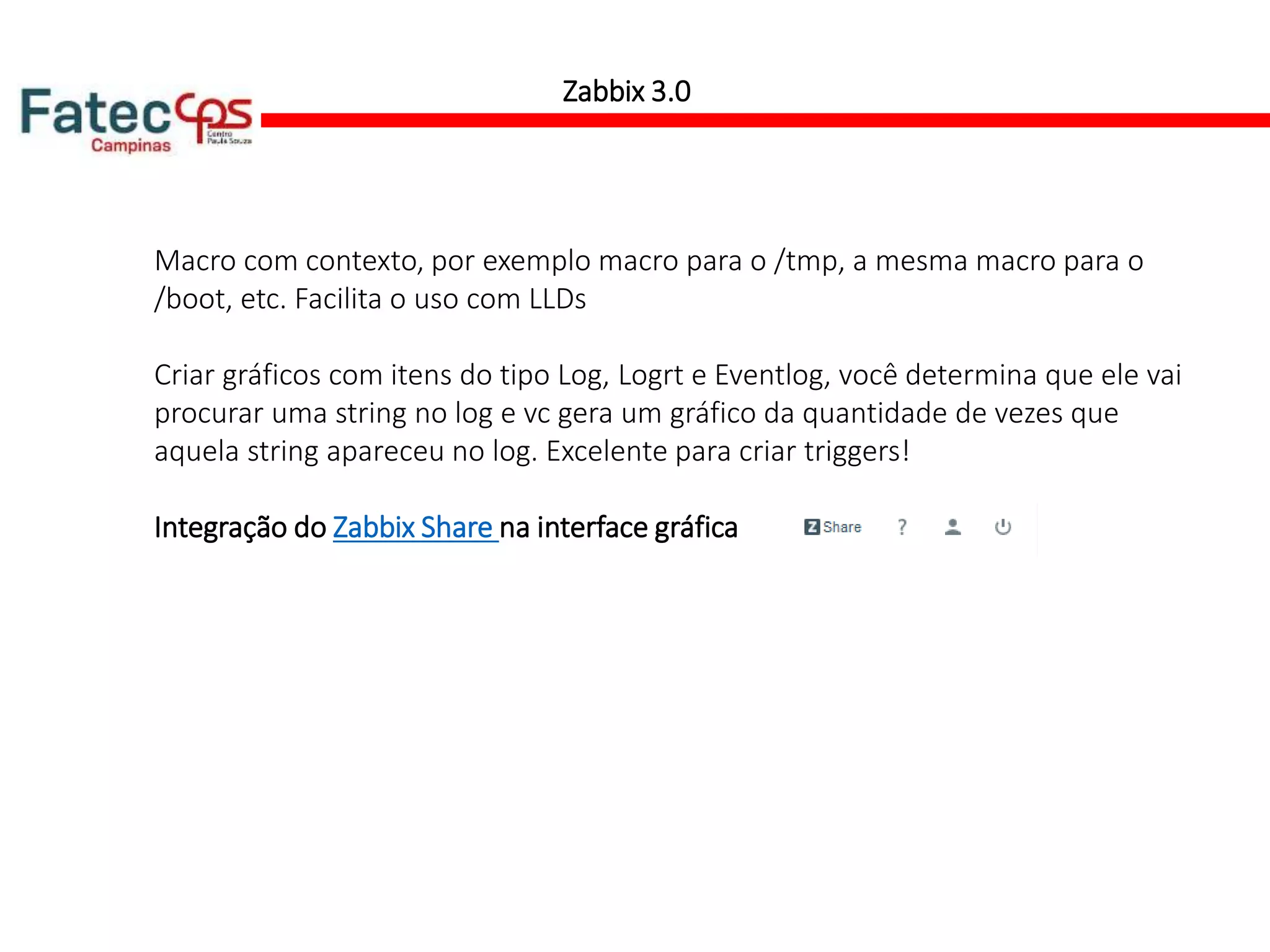 Macro com contexto, por exemplo macro para o /tmp, a mesma macro para o
/boot, etc. Facilita o uso com LLDs
Criar gráficos com itens do tipo Log, Logrt e Eventlog, você determina que ele vai
procurar uma string no log e vc gera um gráfico da quantidade de vezes que
aquela string apareceu no log. Excelente para criar triggers!
Integração do Zabbix Share na interface gráfica
Zabbix 3.0
 