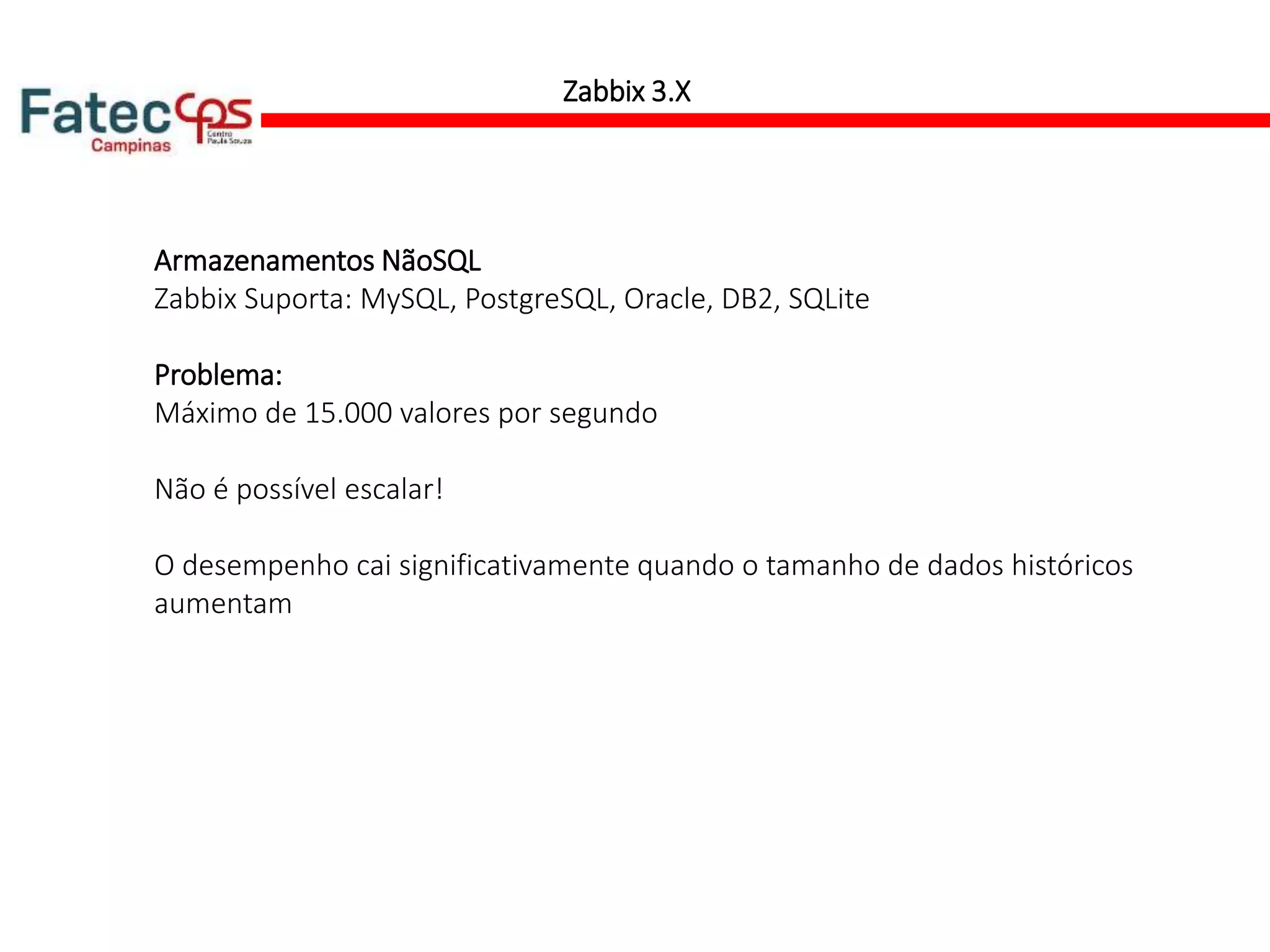 Zabbix 3.X
Armazenamentos NãoSQL
Zabbix Suporta: MySQL, PostgreSQL, Oracle, DB2, SQLite
Problema:
Máximo de 15.000 valores por segundo
Não é possível escalar!
O desempenho cai significativamente quando o tamanho de dados históricos
aumentam
 