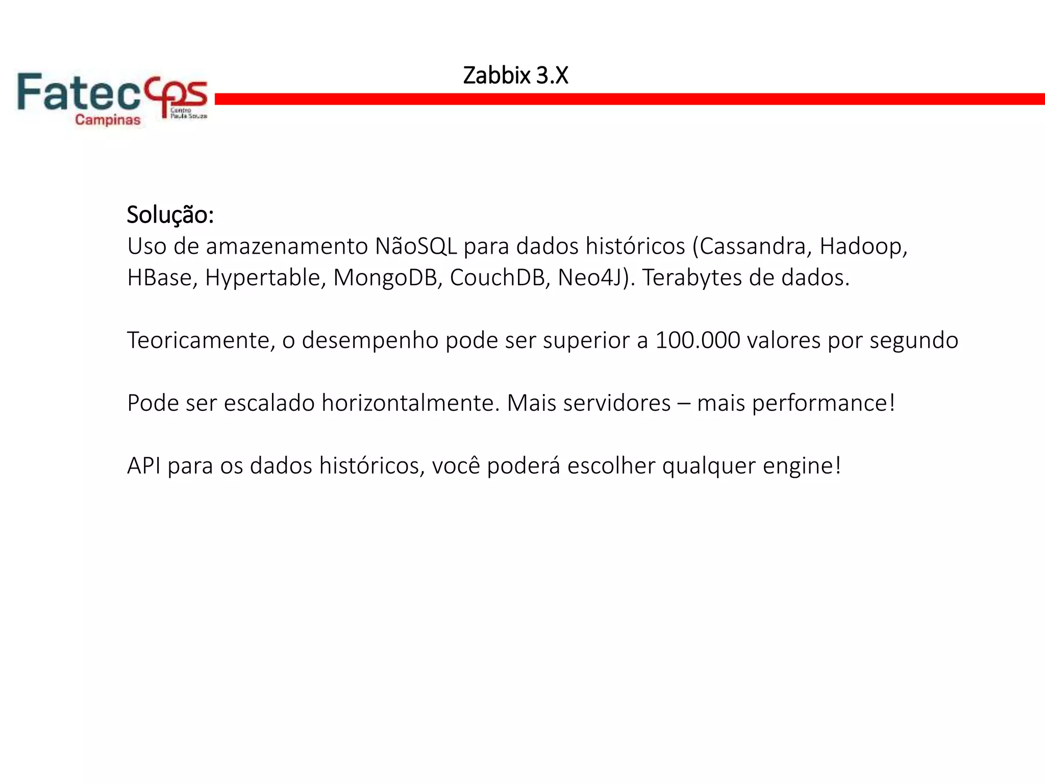 Zabbix 3.X
Solução:
Uso de amazenamento NãoSQL para dados históricos (Cassandra, Hadoop,
HBase, Hypertable, MongoDB, CouchDB, Neo4J). Terabytes de dados.
Teoricamente, o desempenho pode ser superior a 100.000 valores por segundo
Pode ser escalado horizontalmente. Mais servidores – mais performance!
API para os dados históricos, você poderá escolher qualquer engine!
 