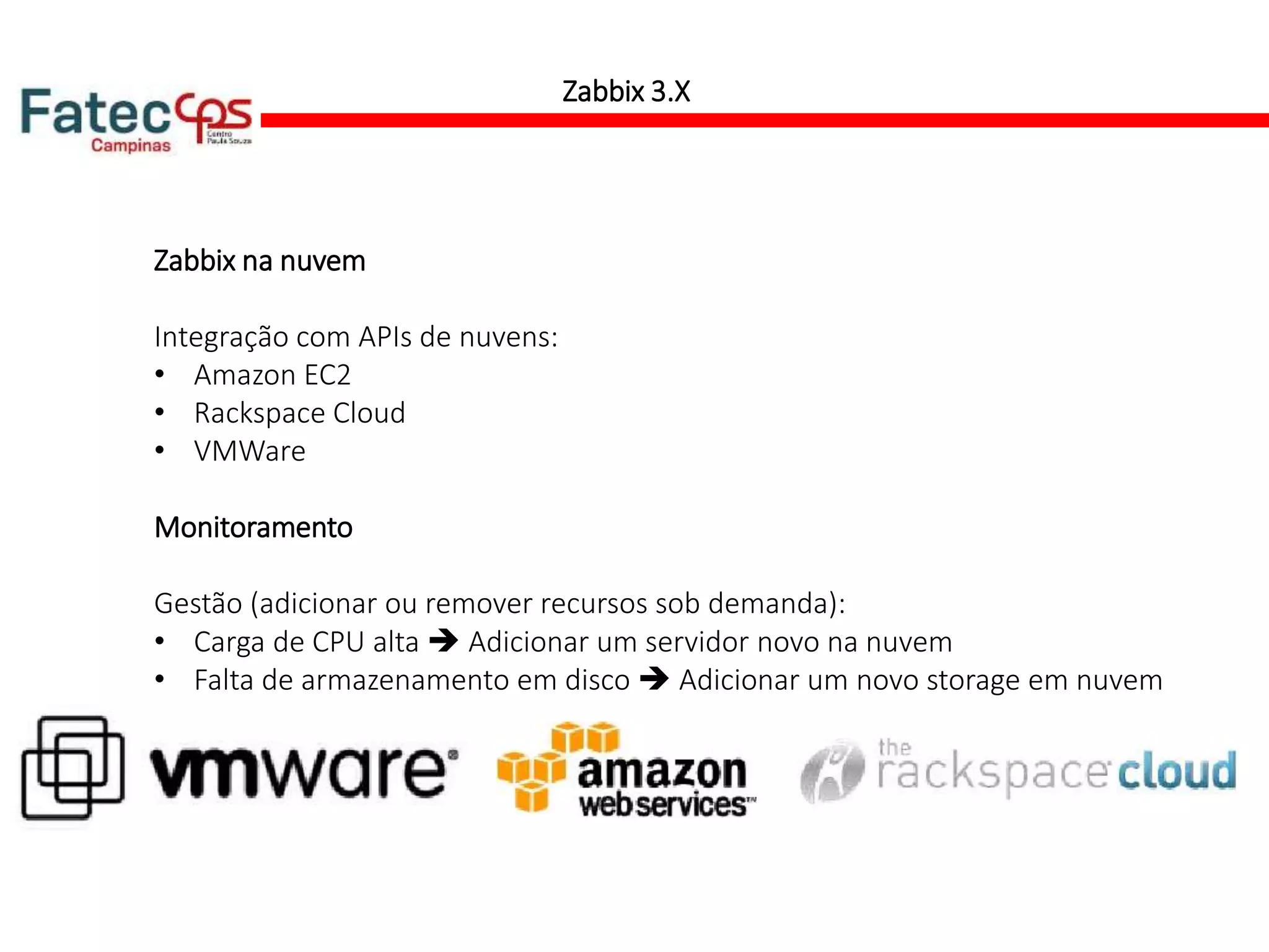 Zabbix 3.X
Zabbix na nuvem
Integração com APIs de nuvens:
• Amazon EC2
• Rackspace Cloud
• VMWare
Monitoramento
Gestão (adicionar ou remover recursos sob demanda):
• Carga de CPU alta  Adicionar um servidor novo na nuvem
• Falta de armazenamento em disco  Adicionar um novo storage em nuvem
 
