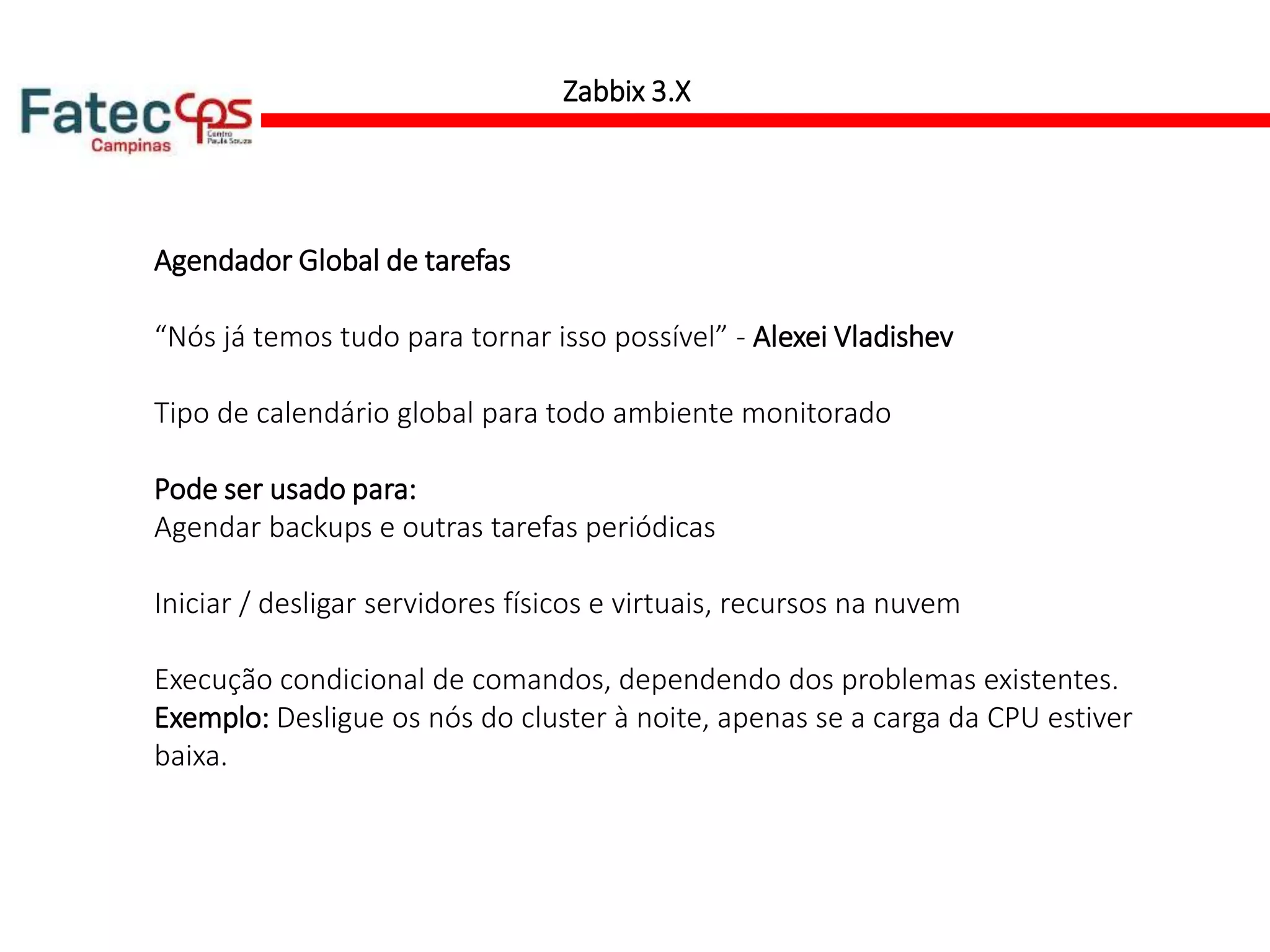 Zabbix 3.X
Agendador Global de tarefas
“Nós já temos tudo para tornar isso possível” - Alexei Vladishev
Tipo de calendário global para todo ambiente monitorado
Pode ser usado para:
Agendar backups e outras tarefas periódicas
Iniciar / desligar servidores físicos e virtuais, recursos na nuvem
Execução condicional de comandos, dependendo dos problemas existentes.
Exemplo: Desligue os nós do cluster à noite, apenas se a carga da CPU estiver
baixa.
 