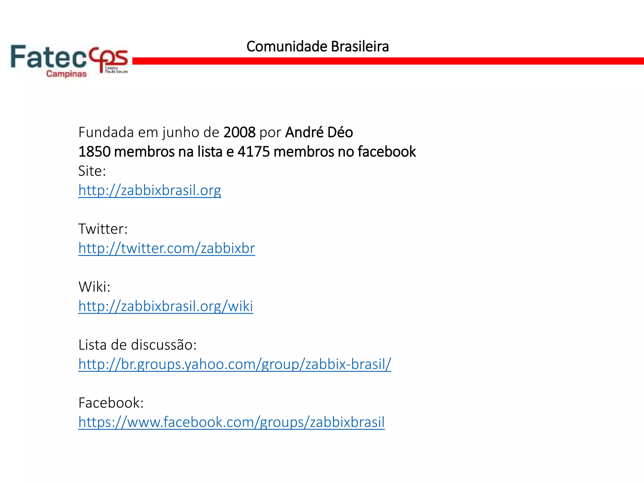 Comunidade Brasileira
Fundada em junho de 2008 por André Déo
1850 membros na lista e 4175 membros no facebook
Site:
http://zabbixbrasil.org
Twitter:
http://twitter.com/zabbixbr
Wiki:
http://zabbixbrasil.org/wiki
Lista de discussão:
http://br.groups.yahoo.com/group/zabbix-brasil/
Facebook:
https://www.facebook.com/groups/zabbixbrasil
 