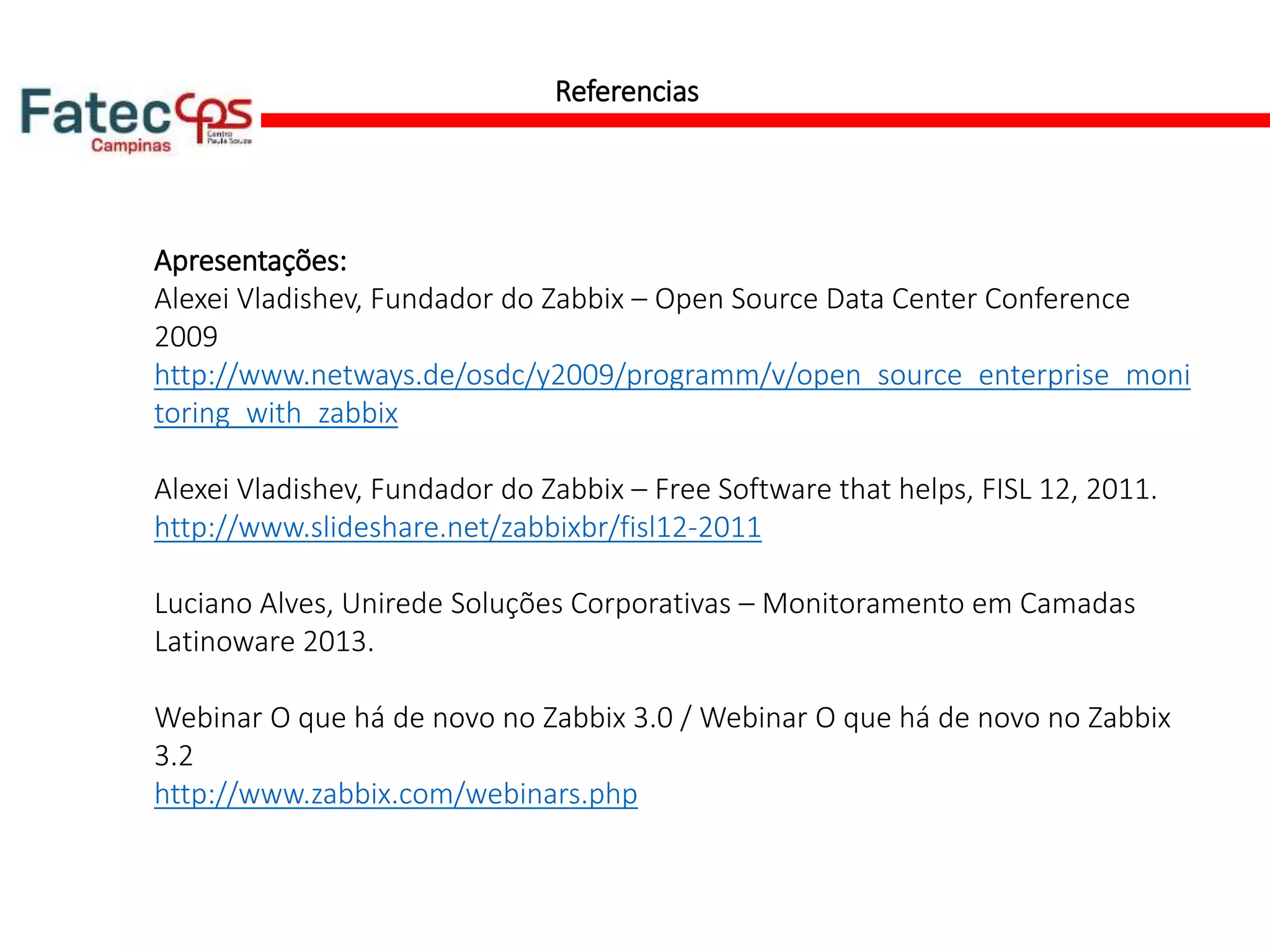 Referencias
Apresentações:
Alexei Vladishev, Fundador do Zabbix – Open Source Data Center Conference
2009
http://www.netways.de/osdc/y2009/programm/v/open_source_enterprise_moni
toring_with_zabbix
Alexei Vladishev, Fundador do Zabbix – Free Software that helps, FISL 12, 2011.
http://www.slideshare.net/zabbixbr/fisl12-2011
Luciano Alves, Unirede Soluções Corporativas – Monitoramento em Camadas
Latinoware 2013.
Webinar O que há de novo no Zabbix 3.0 / Webinar O que há de novo no Zabbix
3.2
http://www.zabbix.com/webinars.php
 