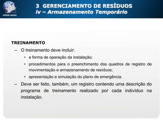 3 GERENCIAMENTO DE RESÍDUOS
           iv – Armazenamento Temporário




TREINAMENTO
 – O treinamento deve incluir:
     • a forma de operação da instalação;
     • procedimentos para o preenchimento dos quadros de registro de
       movimentação e armazenamento de resíduos;
     • apresentação e simulação do plano de emergência.
 – Deve ser feito, também, um registro contendo uma descrição do
   programa de treinamento realizado por cada indivíduo na
   instalação.
 