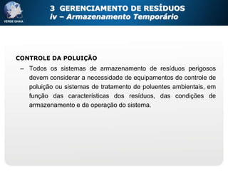 3 GERENCIAMENTO DE RESÍDUOS
          iv – Armazenamento Temporário




CONTROLE DA POLUIÇÃO
 – Todos os sistemas de armazenamento de resíduos perigosos
   devem considerar a necessidade de equipamentos de controle de
   poluição ou sistemas de tratamento de poluentes ambientais, em
   função das características dos resíduos, das condições de
   armazenamento e da operação do sistema.
 
