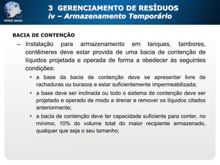 3 GERENCIAMENTO DE RESÍDUOS
            iv – Armazenamento Temporário

BACIA DE CONTENÇÃO
 – Instalação para armazenamento em tanques, tambores,
   contêineres deve estar provida de uma bacia de contenção de
   líquidos projetada e operada de forma a obedecer às seguintes
   condições:
     • a base da bacia de contenção deve se apresentar livre de
       rachaduras ou buracos e estar suficientemente impermeabilizada;
     • a base deve ser inclinada ou todo o sistema de contenção deve ser
       projetado e operado de modo a drenar e remover os líquidos citados
       anteriormente;
     • a bacia de contenção deve ter capacidade suficiente para conter, no
       mínimo, 10% do volume total do maior recipiente armazenado,
       qualquer que seja o seu tamanho;
 