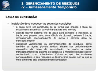 3 GERENCIAMENTO DE RESÍDUOS
            iv – Armazenamento Temporário


BACIA DE CONTENÇÃO

 – Instalação deve obedecer às seguintes condições:
     • a bacia deve ser construída de tal forma que impeça o fluxo do
       escoamento superficial da vizinhança para seu interior;
     • quando houver sistema fixo de água para combate a incêndios, a
       bacia deve possuir dreno com válvula de bloqueio, externo à bacia,
       dimensionado adequadamente de modo a eliminar risco de
       transbordamento;
     • quaisquer vazamentos ou derramamentos de resíduos, como
       também as águas pluviais retidas, devem ser periodicamente
       removidos da caixa de acumulação, de modo a evitar
       transbordamento do sistema de coleta; se o material coletado estiver
       contaminado com substâncias tóxicas e que lhe conferem
       periculosidade, o seu manuseio e destino final devem ser tal que o
       meio ambiente seja adequadamente protegido;
 