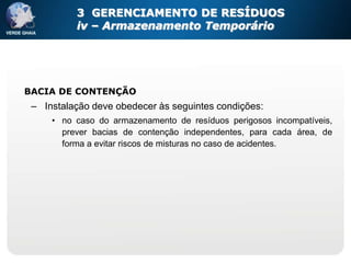 3 GERENCIAMENTO DE RESÍDUOS
          iv – Armazenamento Temporário




BACIA DE CONTENÇÃO
 – Instalação deve obedecer às seguintes condições:
     • no caso do armazenamento de resíduos perigosos incompatíveis,
       prever bacias de contenção independentes, para cada área, de
       forma a evitar riscos de misturas no caso de acidentes.
 