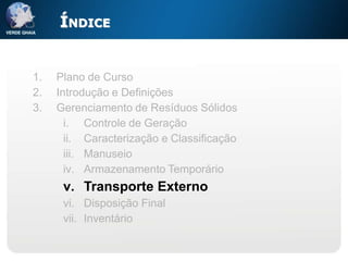 ÍNDICE


1.   Plano de Curso
2.   Introdução e Definições
3.   Gerenciamento de Resíduos Sólidos
       i. Controle de Geração
       ii. Caracterização e Classificação
       iii. Manuseio
       iv. Armazenamento Temporário
      v. Transporte Externo
      vi. Disposição Final
      vii. Inventário
 