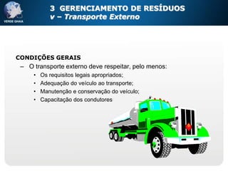 3 GERENCIAMENTO DE RESÍDUOS
            v – Transporte Externo




CONDIÇÕES GERAIS
 – O transporte externo deve respeitar, pelo menos:
     •   Os requisitos legais apropriados;
     •   Adequação do veículo ao transporte;
     •   Manutenção e conservação do veículo;
     •   Capacitação dos condutores
 