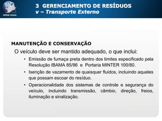 3 GERENCIAMENTO DE RESÍDUOS
        v – Transporte Externo




MANUTENÇÃO E CONSERVAÇÃO
O veículo deve ser mantido adequado, o que inclui:
   • Emissão de fumaça preta dentro dos limites especificado pela
     Resolução IBAMA 85/96 e Portaria MINTER 100/80.
   • Isenção de vazamento de quaisquer fluidos, incluindo aqueles
     que possam escoar do resíduo.
   • Operacionalidade dos sistemas de controle e segurança do
     veículo, incluindo transmissão, câmbio, direção, freios,
     iluminação e sinalização.
 
