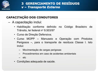3 GERENCIAMENTO DE RESÍDUOS
           v – Transporte Externo


CAPACITAÇÃO DOS CONDUTORES
– A capacitação inclui:
   • Habilitação conforme definido no Código Brasileiro de
     Trânsito, lei federal no 9.503/97
   • Curso de Direção Defensiva;
   • Curso MOPP – Manuseio e Operação com Produtos
     Perigosos –, para o transporte de resíduos Classe I. Isto
     inclui:
       –   Movimentação de cargas perigosas
       –   Procedimentos em caso de acidentes ambientais
       –   etc
   • Condições adequada de saúde.
 