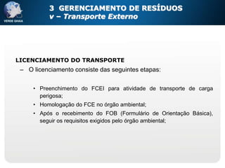 3 GERENCIAMENTO DE RESÍDUOS
          v – Transporte Externo




LICENCIAMENTO DO TRANSPORTE
 – O licenciamento consiste das seguintes etapas:

     • Preenchimento do FCEI para atividade de transporte de carga
       perigosa;
     • Homologação do FCE no órgão ambiental;
     • Após o recebimento do FOB (Formulário de Orientação Básica),
       seguir os requisitos exigidos pelo órgão ambiental;
 