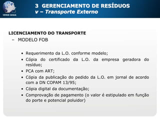 3 GERENCIAMENTO DE RESÍDUOS
          v – Transporte Externo



LICENCIAMENTO DO TRANSPORTE
 – MODELO FOB

    • Requerimento da L.O. conforme modelo;
    • Cópia do certificado da L.O. da empresa geradora do
      resíduo;
    • PCA com ART;
    • Cópia da publicação do pedido da L.O. em jornal de acordo
      com a DN COPAM 13/95;
    • Cópia digital da documentação;
    • Comprovação de pagamento (o valor é estipulado em função
      do porte e potencial poluidor)
 