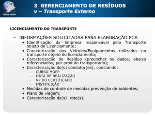 3 GERENCIAMENTO DE RESÍDUOS
         v – Transporte Externo


LICENCIAMENTO DO TRANSPORTE

 – INFORMAÇÕES SOLICITADAS PARA ELABORAÇÃO PCA
    • Identificação da Empresa responsável pelo Transporte
      objeto do Licenciamento;
    • Caracterização dos Veículos/Equipamentos utilizados no
      transporte objeto do licenciamento;
    • Caracterização do Resíduo (preencher os dados, abaixo
      referenciados, por produto transportado);
    • Caracterização do(s) condutor(es); constando:
          CURSO MOPP
          DATA DE REALIZAÇÃO
          Nº DO CERTIFICADO
          INSTITUIÇÃO
    • Medidas de controle de medidas prevenção de acidentes;
    • Plano de viagem;
    • Caracterização da(s) rota(s).
 